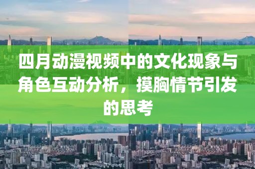 四月动漫视频中的文化现象与角色互动分析，摸胸情节引发的思考