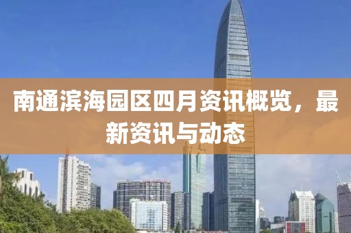 南通滨海园区四月资讯概览，最新资讯与动态