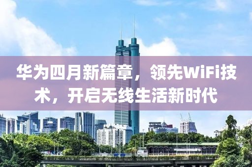 华为四月新篇章，领先WiFi技术，开启无线生活新时代