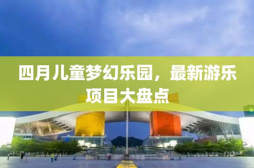 四月儿童梦幻乐园，最新游乐项目大盘点