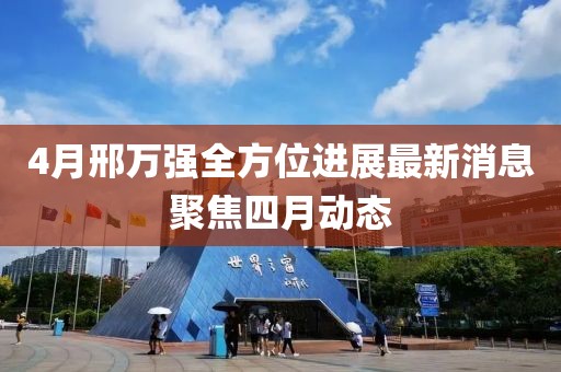 4月邢万强全方位进展最新消息聚焦四月动态
