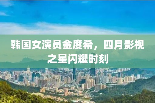 韩国女演员金度希，四月影视之星闪耀时刻