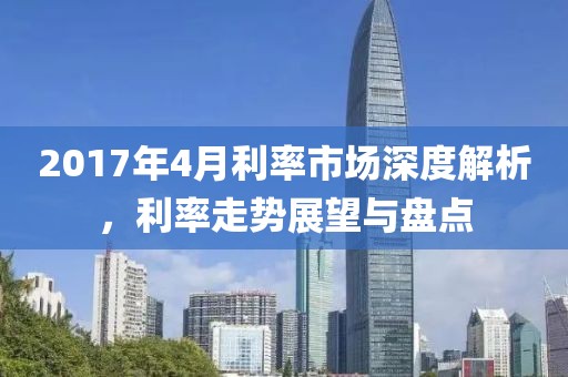 2017年4月利率市场深度解析，利率走势展望与盘点