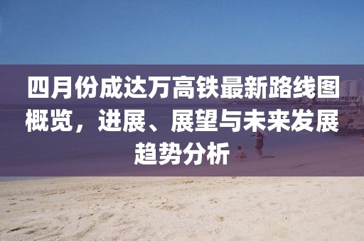 四月份成达万高铁最新路线图概览，进展、展望与未来发展趋势分析