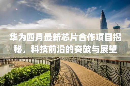 华为四月最新芯片合作项目揭秘，科技前沿的突破与展望