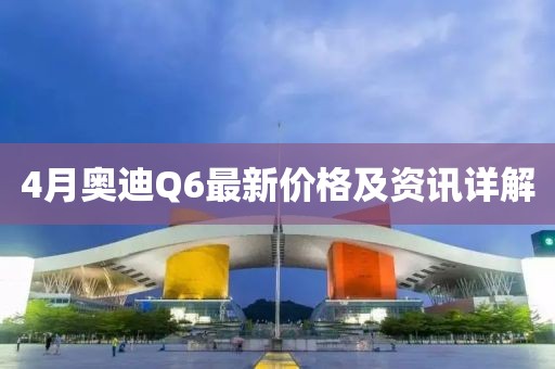 4月奥迪Q6最新价格及资讯详解