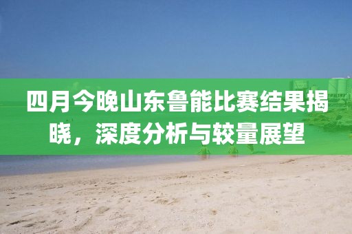 四月今晚山东鲁能比赛结果揭晓，深度分析与较量展望