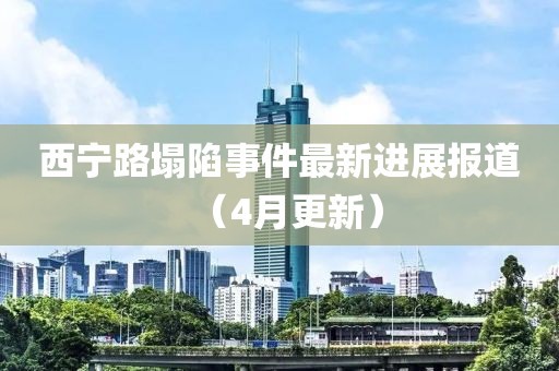 西宁路塌陷事件最新进展报道（4月更新）