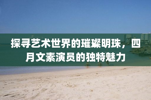 探寻艺术世界的璀璨明珠，四月文素演员的独特魅力