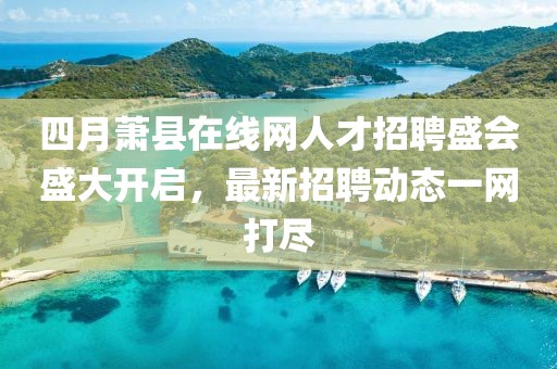 四月萧县在线网人才招聘盛会盛大开启，最新招聘动态一网打尽