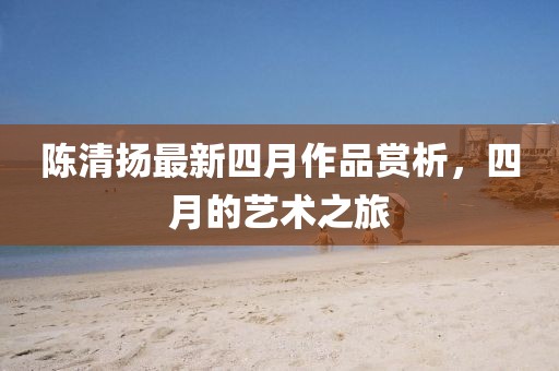 陈清扬最新四月作品赏析，四月的艺术之旅