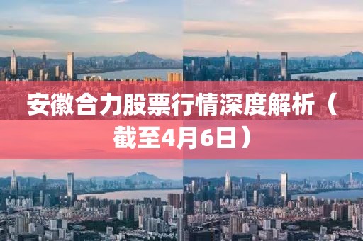 安徽合力股票行情深度解析（截至4月6日）