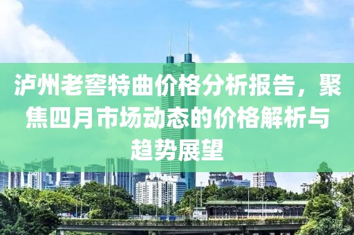 泸州老窖特曲价格分析报告，聚焦四月市场动态的价格解析与趋势展望