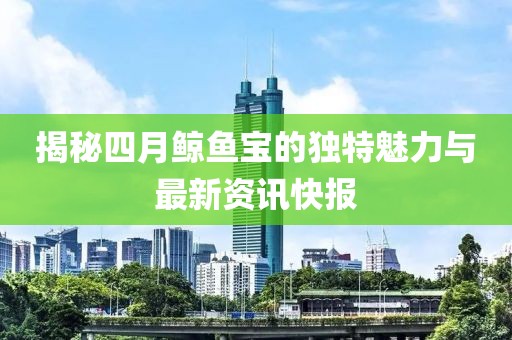 揭秘四月鲸鱼宝的独特魅力与最新资讯快报