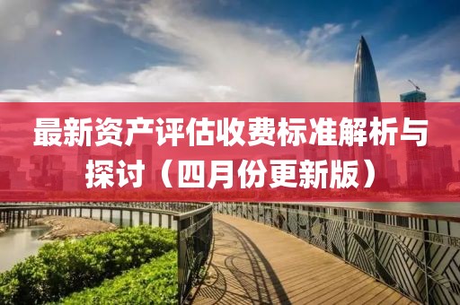 最新资产评估收费标准解析与探讨（四月份更新版）