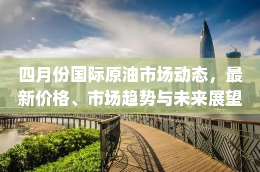 四月份国际原油市场动态，最新价格、市场趋势与未来展望