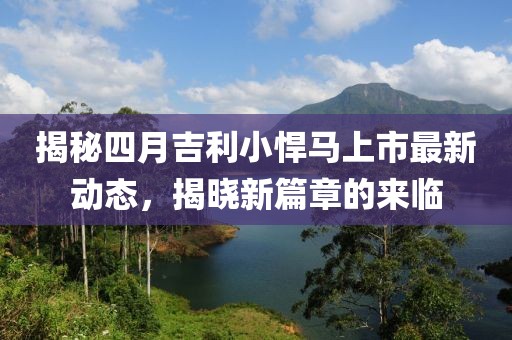 揭秘四月吉利小悍马上市最新动态，揭晓新篇章的来临