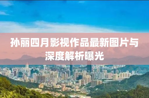 孙丽四月影视作品最新图片与深度解析曝光