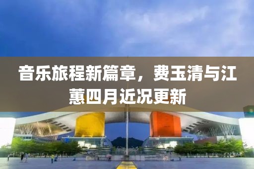 音乐旅程新篇章，费玉清与江蕙四月近况更新