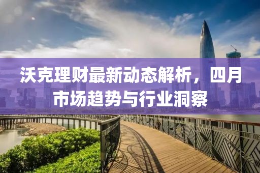 沃克理财最新动态解析，四月市场趋势与行业洞察