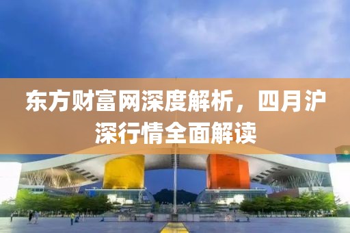 东方财富网深度解析，四月沪深行情全面解读