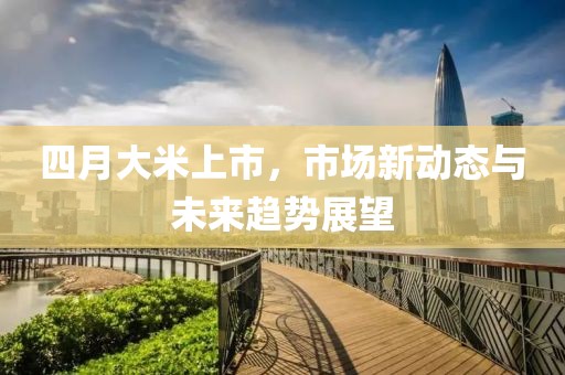 四月大米上市，市场新动态与未来趋势展望