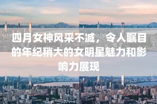 四月女神风采不减，令人瞩目的年纪稍大的女明星魅力和影响力展现