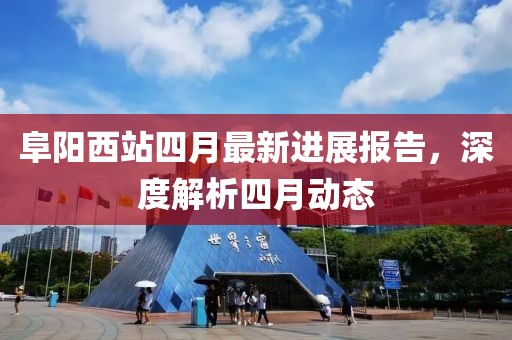阜阳西站四月最新进展报告，深度解析四月动态