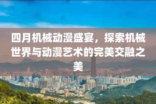 四月机械动漫盛宴，探索机械世界与动漫艺术的完美交融之美