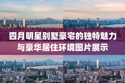 四月明星别墅豪宅的独特魅力与豪华居住环境图片展示
