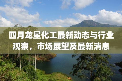 四月龙星化工最新动态与行业观察，市场展望及最新消息