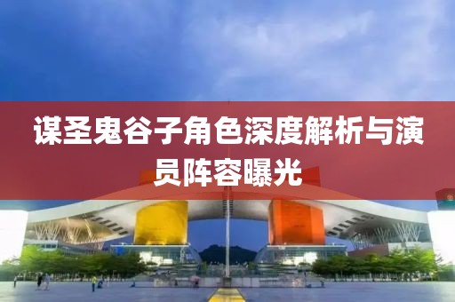 谋圣鬼谷子角色深度解析与演员阵容曝光
