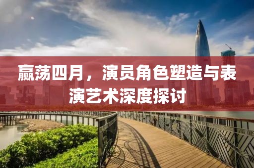 赢荡四月，演员角色塑造与表演艺术深度探讨