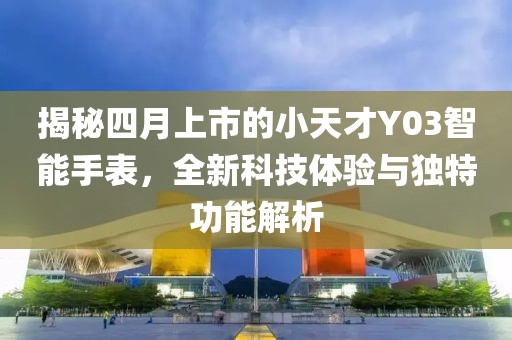揭秘四月上市的小天才Y03智能手表，全新科技体验与独特功能解析