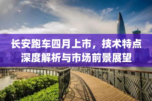 长安跑车四月上市，技术特点深度解析与市场前景展望