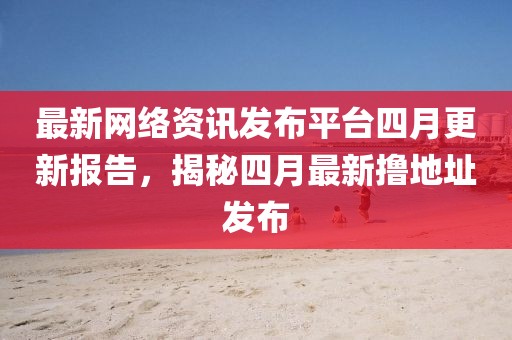 最新网络资讯发布平台四月更新报告，揭秘四月最新撸地址发布