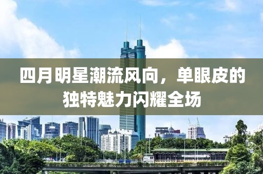 四月明星潮流风向，单眼皮的独特魅力闪耀全场