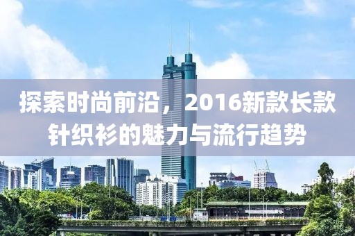 探索时尚前沿，2016新款长款针织衫的魅力与流行趋势