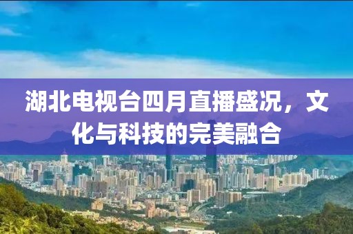 湖北电视台四月直播盛况，文化与科技的完美融合