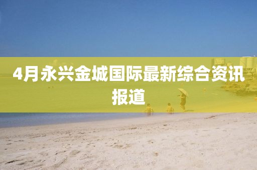 4月永兴金城国际最新综合资讯报道
