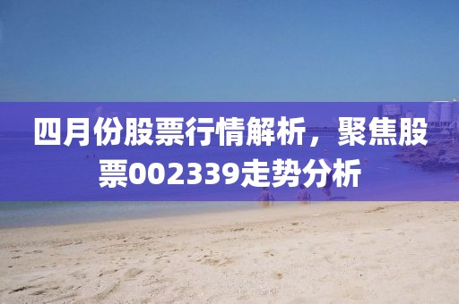 四月份股票行情解析，聚焦股票002339走势分析