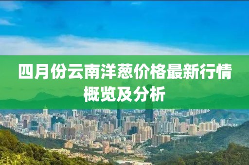 四月份云南洋葱价格最新行情概览及分析
