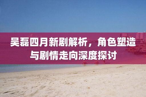 吴磊四月新剧解析，角色塑造与剧情走向深度探讨