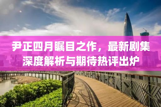 尹正四月瞩目之作，最新剧集深度解析与期待热评出炉