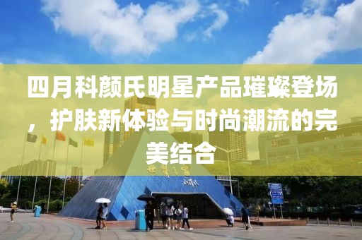 四月科颜氏明星产品璀璨登场，护肤新体验与时尚潮流的完美结合