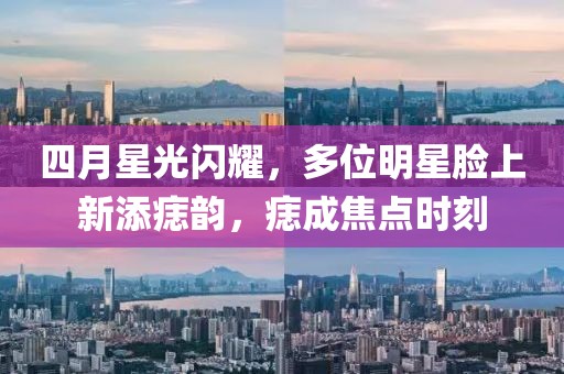四月星光闪耀，多位明星脸上新添痣韵，痣成焦点时刻