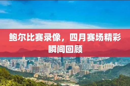 鲍尔比赛录像，四月赛场精彩瞬间回顾
