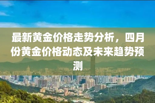 最新黄金价格走势分析，四月份黄金价格动态及未来趋势预测