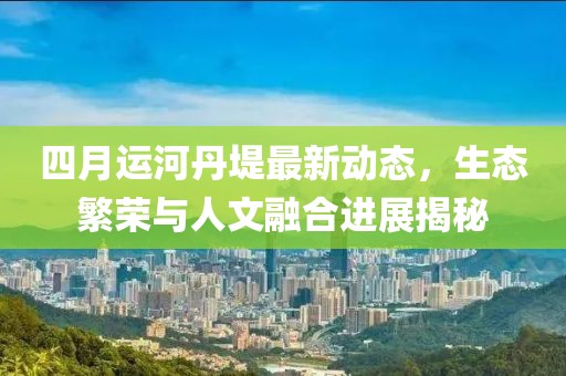 四月运河丹堤最新动态，生态繁荣与人文融合进展揭秘