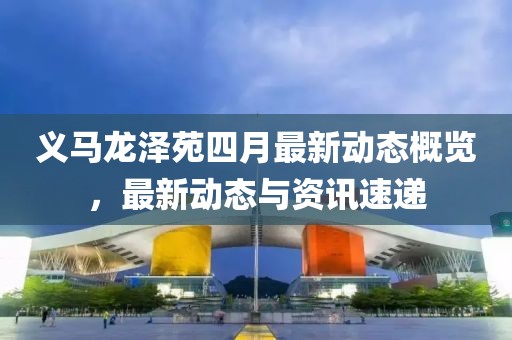 义马龙泽苑四月最新动态概览，最新动态与资讯速递